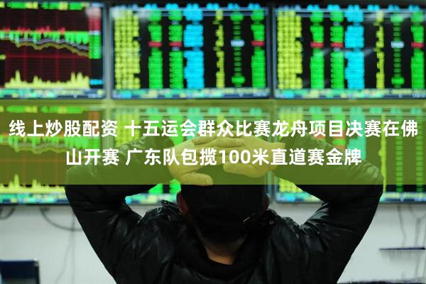 线上炒股配资 十五运会群众比赛龙舟项目决赛在佛山开赛 广东队包揽100米直道赛金牌