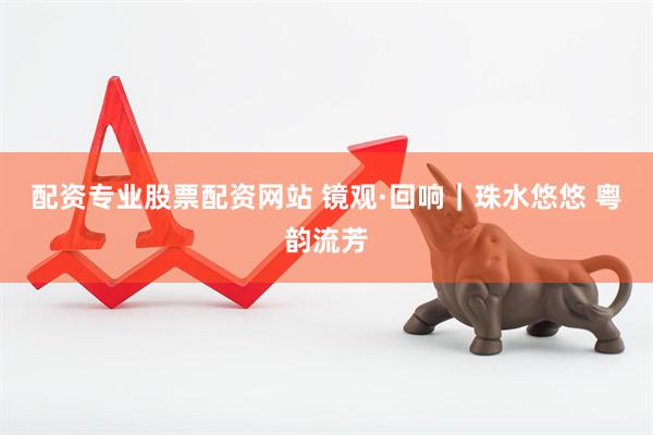 配资专业股票配资网站 镜观·回响｜珠水悠悠 粤韵流芳