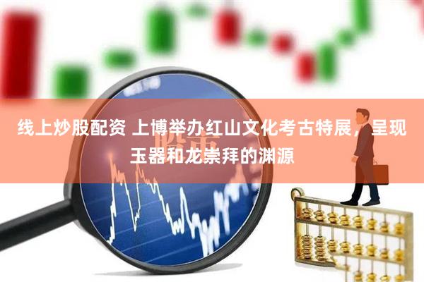 线上炒股配资 上博举办红山文化考古特展，呈现玉器和龙崇拜的渊源