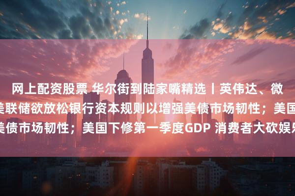 网上配资股票 华尔街到陆家嘴精选丨英伟达、微软股价又创新高啦！美联储欲放松银行资本规则以增强美债市场韧性；美国下修第一季度GDP 消费者大砍娱乐支出