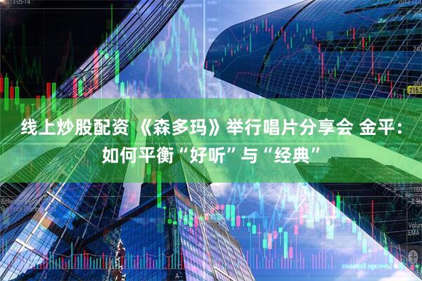 线上炒股配资 《森多玛》举行唱片分享会 金平：如何平衡“好听”与“经典”