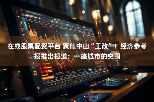 在线股票配资平台 聚焦中山“工改”！经济参考报推出报道：一座城市的突围