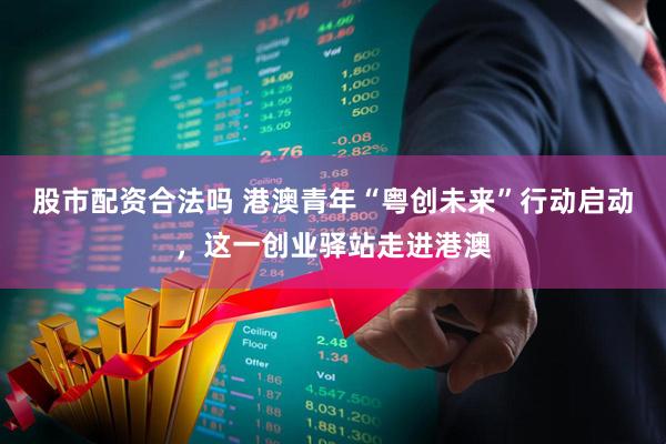 股市配资合法吗 港澳青年“粤创未来”行动启动，这一创业驿站走进港澳