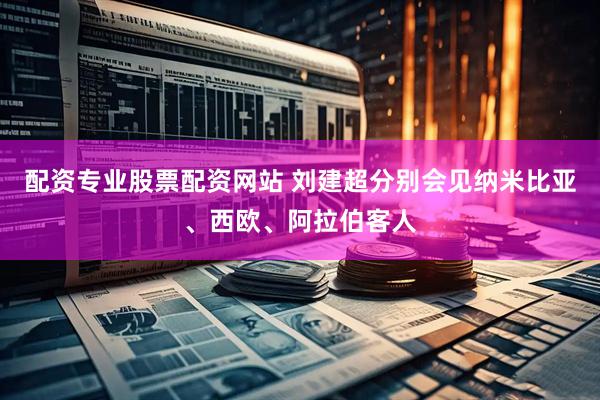 配资专业股票配资网站 刘建超分别会见纳米比亚、西欧、阿拉伯客人