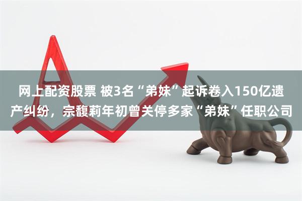 网上配资股票 被3名“弟妹”起诉卷入150亿遗产纠纷，宗馥莉年初曾关停多家“弟妹”任职公司