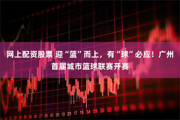 网上配资股票 迎“篮”而上，有“球”必应！广州首届城市篮球联赛开赛
