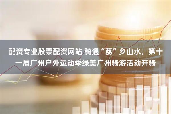 配资专业股票配资网站 骑遇“荔”乡山水，第十一届广州户外运动季绿美广州骑游活动开骑