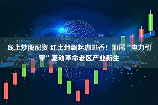 线上炒股配资 红土地飘起咖啡香！汕尾“电力引擎”驱动革命老区产业新生