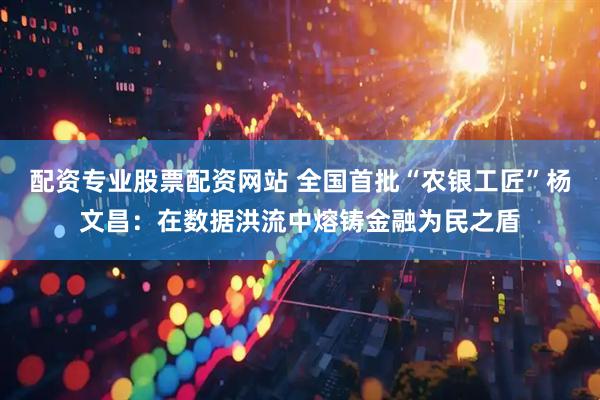 配资专业股票配资网站 全国首批“农银工匠”杨文昌：在数据洪流中熔铸金融为民之盾
