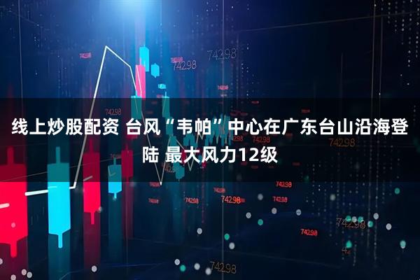 线上炒股配资 台风“韦帕”中心在广东台山沿海登陆 最大风力12级