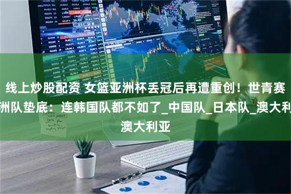 线上炒股配资 女篮亚洲杯丢冠后再遭重创！世青赛亚洲队垫底：连韩国队都不如了_中国队_日本队_澳大利亚