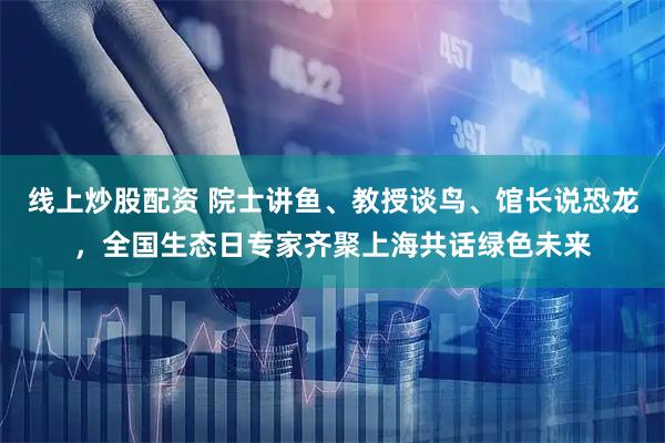 线上炒股配资 院士讲鱼、教授谈鸟、馆长说恐龙，全国生态日专家齐聚上海共话绿色未来