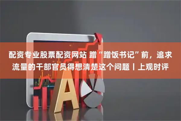 配资专业股票配资网站 蹭“蹭饭书记”前，追求流量的干部官员得想清楚这个问题丨上观时评