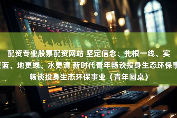 配资专业股票配资网站 坚定信念、扎根一线、实干笃行，让天更蓝、地更绿、水更清 新时代青年畅谈投身生态环保事业（青年圆桌）