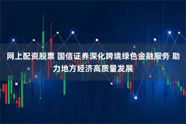 网上配资股票 国信证券深化跨境绿色金融服务 助力地方经济高质量发展