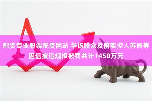 配资专业股票配资网站 华扬联众及前实控人苏同等因信披违规拟被罚共计1450万元