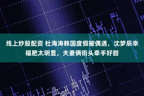 线上炒股配资 杜海涛韩国度假被偶遇，沈梦辰幸福肥太明显，夫妻俩街头牵手好甜
