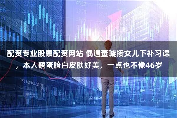 配资专业股票配资网站 偶遇董璇接女儿下补习课，本人鹅蛋脸白皮肤好美，一点也不像46岁