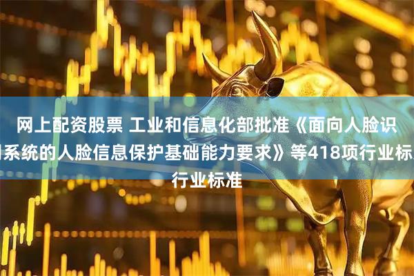 网上配资股票 工业和信息化部批准《面向人脸识别系统的人脸信息保护基础能力要求》等418项行业标准