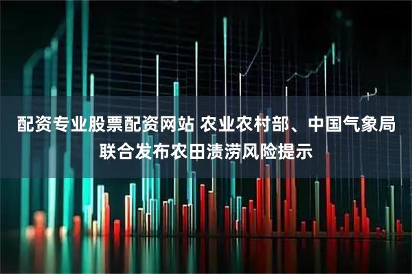 配资专业股票配资网站 农业农村部、中国气象局联合发布农田渍涝风险提示