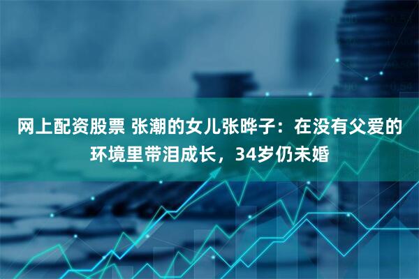 网上配资股票 张潮的女儿张晔子：在没有父爱的环境里带泪成长，34岁仍未婚