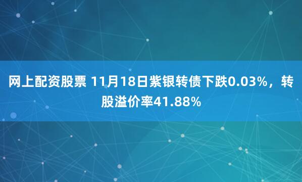 网上配资股票 11月18日紫银转债下跌0.03%,转股溢价率41.88%