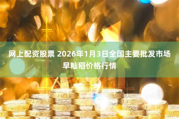 网上配资股票 2026年1月3日全国主要批发市场早籼稻价格行情