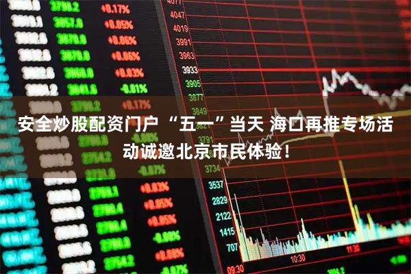 安全炒股配资门户 “五一”当天 海口再推专场活动诚邀北京市民体验！