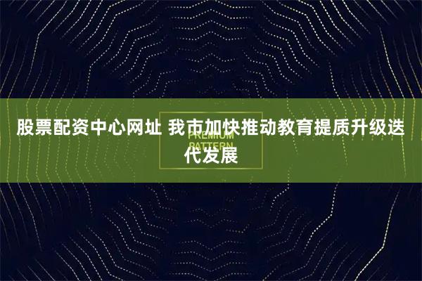 股票配资中心网址 我市加快推动教育提质升级迭代发展